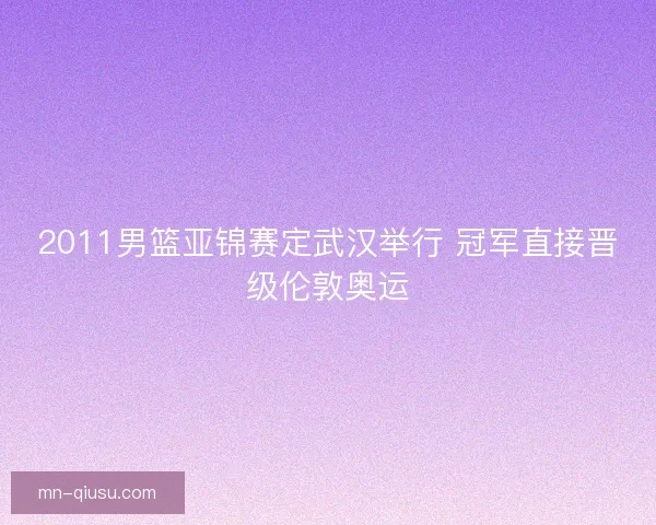2011男篮亚锦赛定武汉举行 冠军直接晋级伦敦奥运 2011男篮亚锦赛定武汉举行 冠军直接晋级伦敦奥运