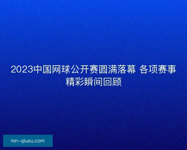 2023中国网球公开赛圆满落幕 各项赛事精彩瞬间回顾 2023中国网球公开赛圆满落幕 各项赛事精彩瞬间回顾