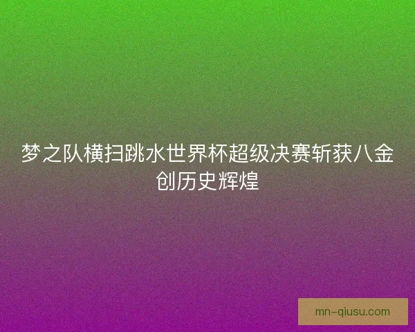 梦之队横扫跳水世界杯超级决赛斩获八金创历史辉煌