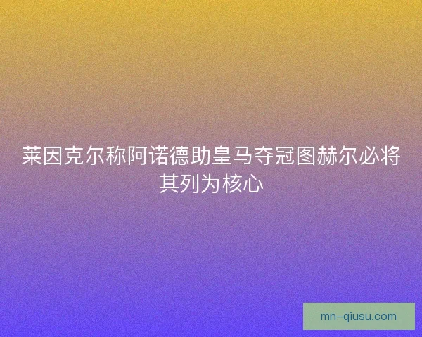 莱因克尔称阿诺德助皇马夺冠图赫尔必将其列为核心