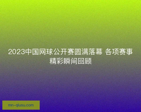 2023中国网球公开赛圆满落幕 各项赛事精彩瞬间回顾