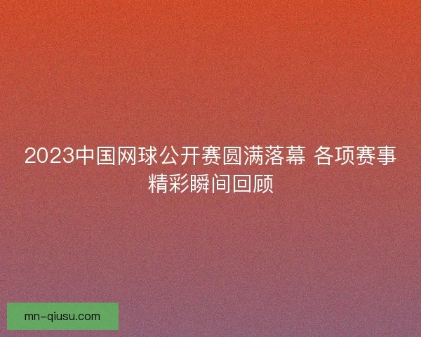 2023中国网球公开赛圆满落幕 各项赛事精彩瞬间回顾