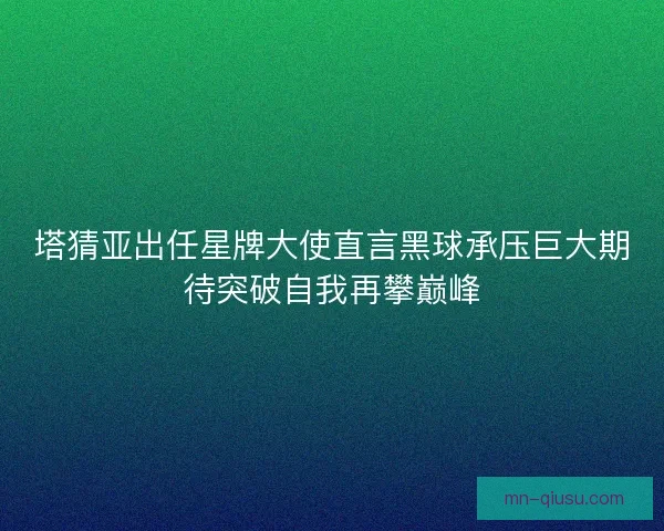 塔猜亚出任星牌大使直言黑球承压巨大期待突破自我再攀巅峰