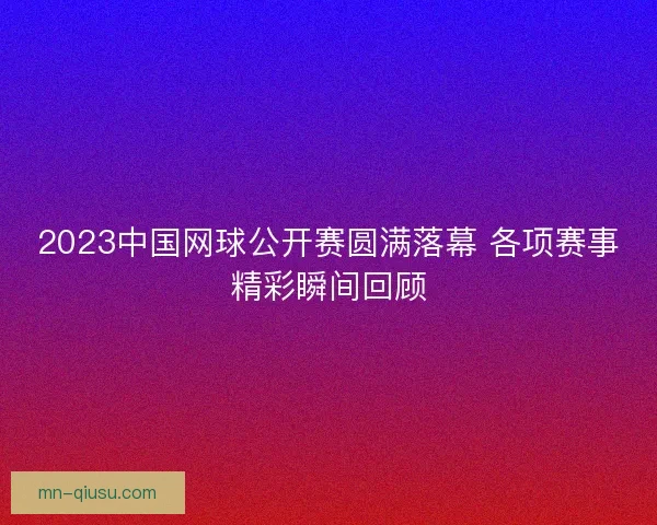 2023中国网球公开赛圆满落幕 各项赛事精彩瞬间回顾
